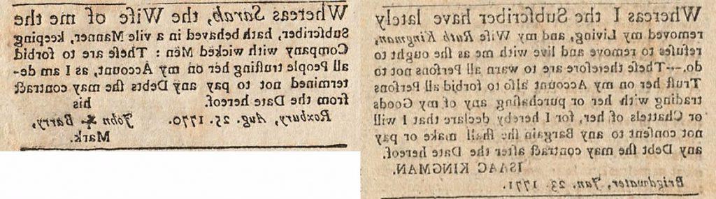 Two clippings from the Boston Gazette and Country Journal. In the first Isaac Kingman “warn[s] all persons not to trust [his wife Ruth Kingman] on [his] account also to forbid all persons trading with her or purchasing any of my goods or chattels of her” in response to her “refus[ing] to remove and live with me as she ought to do.” In the second a husband forbids people from “trusting [his wife Sarah] on [his] account” as she “hath behaved in a vile manner, keeping company with wicked men.”